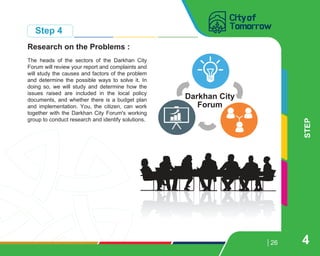 26
Research on the Problems :
The heads of the sectors of the Darkhan City
Forum will review your report and complaints and
will study the causes and factors of the problem
and determine the possible ways to solve it. In
doing so, we will study and determine how the
issues raised are included in the local policy
documents, and whether there is a budget plan
and implementation. You, the citizen, can work
together with the Darkhan City Forum's working
group to conduct research and identify solutions.
STEP
Step 4
4
Darkhan City
Forum
 
