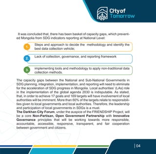 It was concluded that, there has been basket of capacity gaps, which prevent-
ed Mongolia from SDG indicators reporting at National Level:
Steps and approach to decide the methodology and identify the
best data collection vehicle;
Lack of collection, governance, and reporting framework
implementing tools and methodology to apply non-traditional data
collection methods.
The capacity gaps between the National and Sub-National Governments in
SDG planning, integration, implementation, and reporting will need to eliminate
for the acceleration of SDG progress in Mongolia. Local authorities’ (LAs) role
in the implementation of the global agenda 2030 is indisputable. As stated,
that, in order to achieve 17 goals and 169 targets will have involvement of local
authorities will be imminent. More than 60% of the targets relate to responsibili-
ties given to local governments and local authorities. Therefore, the leadership
and participation of local governments in SDGs is a must.
The Darkhan City Forum, under the auspice of the FRIENDSHIP Project, will
be a core Non-Partisan, Open Government Partnership with Innovative
Governance principles that will be working towards more responsible,
accountable, accessible, responsive, transparent, and fair cooperation
between government and citizens.
04
1.
2.
3.
 