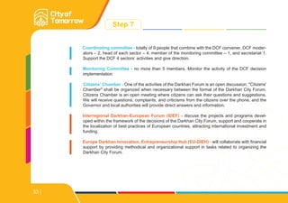 Step 7
Coordinating committee - totally of 9 people that combine with the DCF convener, DCF moder-
ators – 2, head of each sector – 4, member of the monitoring committee – 1, and secretariat 1.
Support the DCF 4 sectors’ activities and give direction.
Monitoring Committee - no more than 5 members. Monitor the activity of the DCF decision
implementation
Citizens’ Chamber - One of the activities of the Darkhan Forum is an open discussion. "Citizens'
Chamber" shall be organized when necessary between the formal of the Darkhan City Forum.
Citizens Chamber is an open meeting where citizens can ask their questions and suggestions.
We will receive questions, complaints, and criticisms from the citizens over the phone, and the
Governor and local authorities will provide direct answers and information.
Interregional Darkhan-European Forum (IDEF) - discuss the projects and programs devel-
oped within the framework of the decisions of the Darkhan City Forum, support and cooperate in
the localization of best practices of European countries, attracting international investment and
funding.
Europe Darkhan Innovation, Entrepreneurship Hub (EU-DIEH) - will collaborate with financial
support by providing methodical and organizational support in tasks related to organizing the
Darkhan City Forum.
33
 