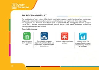 SOLUTION AND RESULT
The participation of every citizen of Darkhan is important in creating a healthy system where problems are
diagnosed, everyone discusses them, comes up with solutions, and implements them responsibly.
The suggestion and decisions of the Forum shall be presented to the Interregional Darkhan European
Forum (IDEF), and the coordination committee, sectors, and EU-DIEH will be responsible for attracting
international investment and funding.
Expected Outcomes:
Maintain every-
one’s participa-
tion.
1 Citizen
participation
Meeting the SDGs
process, localizing and
implementing them will
be improved.
4 SDG
Improve the accountability
system.
3 Civil Society
Coordination between
citizens, local authorities, and
government organizations will
be improved.
2 Governance
35
 