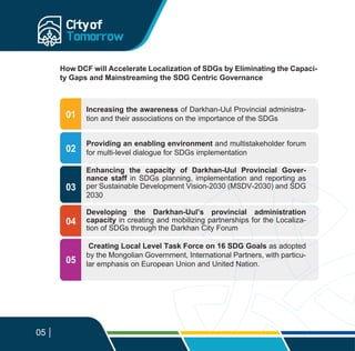 02
04
03
05
How DCF will Accelerate Localization of SDGs by Eliminating the Capaci-
ty Gaps and Mainstreaming the SDG Centric Governance
Increasing the awareness of Darkhan-Uul Provincial administra-
tion and their associations on the importance of the SDGs
Providing an enabling environment and multistakeholder forum
for multi-level dialogue for SDGs implementation
Enhancing the capacity of Darkhan-Uul Provincial Gover-
nance staff in SDGs planning, implementation and reporting as
per Sustainable Development Vision-2030 (MSDV-2030) and SDG
2030
Developing the Darkhan-Uul’s provincial administration
capacity in creating and mobilizing partnerships for the Localiza-
tion of SDGs through the Darkhan City Forum
Creating Local Level Task Force on 16 SDG Goals as adopted
by the Mongolian Government, International Partners, with particu-
lar emphasis on European Union and United Nation.
01
05
 