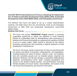 06
The forum will provide FRIENDSHIP Project partners a promising
cooperation opportunity to deliver the objective of Local Authority
Partner for Sustainable Cities by Strengthening urban governance in
Darkhan-Uul Province Municipality by supporting the capacity of DUPM
to act as a policy maker, better access to services by the citizens
(including e-governance) and promoting a regional approach to local
development in Darkhan-Uul.
The forum will ensure social inclusiveness of cities by preventing both
the causes and effects of inequality, marginalization, and segregation,
including tackling the needs of women, children, youth, and marginal-
ized and vulnerable groups such as disabled people, migrants and
displaced. Moreover, the will also develop a cooperation Rights-Based
Approach, encompassing human rights, including participation and
access to the decision-making process, non-discrimination (including
Gender Equality) and equal access, accountability, and access to the
rule of law and transparency and access to information.
How DCF Will Provide Darkhan-Uul Province a Roadmap for Implementa-
tion of Global sustainable Development Goals (SDGs) 2030, Sustainable
Development Vision-2030 (MSDV-2030), and Participatory Governance
The Darkhan City Forum will aspire to set up a unique implementation
roadmap until 2030 drawn from the commitments made by the Mongolian
Government of SDG 2030 and Sustainable Development Vision-2030
(MSDV-2030).
Darkhan City Forum :
 