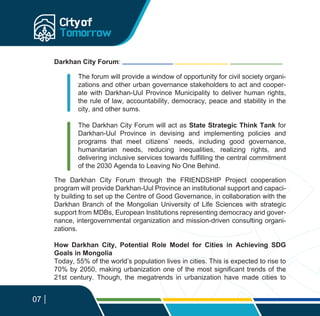 07
The Darkhan City Forum through the FRIENDSHIP Project cooperation
program will provide Darkhan-Uul Province an institutional support and capaci-
ty building to set up the Centre of Good Governance, in collaboration with the
Darkhan Branch of the Mongolian University of Life Sciences with strategic
support from MDBs, European Institutions representing democracy and gover-
nance, intergovernmental organization and mission-driven consulting organi-
zations.
How Darkhan City, Potential Role Model for Cities in Achieving SDG
Goals in Mongolia
Today, 55% of the world’s population lives in cities. This is expected to rise to
70% by 2050, making urbanization one of the most significant trends of the
21st century. Though, the megatrends in urbanization have made cities to
Darkhan City Forum:
The forum will provide a window of opportunity for civil society organi-
zations and other urban governance stakeholders to act and cooper-
ate with Darkhan-Uul Province Municipality to deliver human rights,
the rule of law, accountability, democracy, peace and stability in the
city, and other sums.
The Darkhan City Forum will act as State Strategic Think Tank for
Darkhan-Uul Province in devising and implementing policies and
programs that meet citizens’ needs, including good governance,
humanitarian needs, reducing inequalities, realizing rights, and
delivering inclusive services towards fulfilling the central commitment
of the 2030 Agenda to Leaving No One Behind.
 
