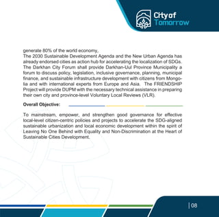 08
generate 80% of the world economy,
The 2030 Sustainable Development Agenda and the New Urban Agenda has
already endorsed cities as action hub for accelerating the localization of SDGs.
The Darkhan City Forum shall provide Darkhan-Uul Province Municipality a
forum to discuss policy, legislation, inclusive governance, planning, municipal
finance, and sustainable infrastructure development with citizens from Mongo-
lia and with international experts from Europe and Asia. The FRIENDSHIP
Project will provide DUPM with the necessary technical assistance in preparing
their own city and province-level Voluntary Local Reviews (VLR).
To mainstream, empower, and strengthen good governance for effective
local-level citizen-centric policies and projects to accelerate the SDG-aligned
sustainable urbanization and local economic development within the spirit of
Leaving No One Behind with Equality and Non-Discrimination at the Heart of
Sustainable Cities Development.
Overall Objective:
 
