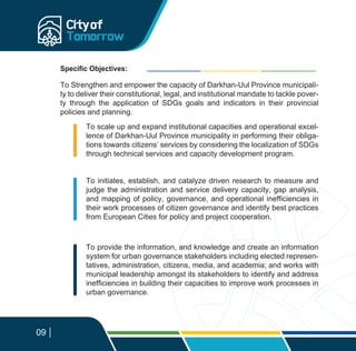 Specific Objectives:
09
To scale up and expand institutional capacities and operational excel-
lence of Darkhan-Uul Province municipality in performing their obliga-
tions towards citizens’ services by considering the localization of SDGs
through technical services and capacity development program.
To initiates, establish, and catalyze driven research to measure and
judge the administration and service delivery capacity, gap analysis,
and mapping of policy, governance, and operational inefficiencies in
their work processes of citizen governance and identify best practices
from European Cities for policy and project cooperation.
To provide the information, and knowledge and create an information
system for urban governance stakeholders including elected represen-
tatives, administration, citizens, media, and academia; and works with
municipal leadership amongst its stakeholders to identify and address
inefficiencies in building their capacities to improve work processes in
urban governance.
To Strengthen and empower the capacity of Darkhan-Uul Province municipali-
ty to deliver their constitutional, legal, and institutional mandate to tackle pover-
ty through the application of SDGs goals and indicators in their provincial
policies and planning.
 