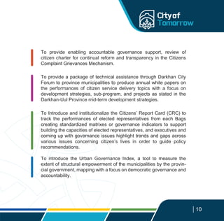 To provide enabling accountable governance support, review of
citizen charter for continual reform and transparency in the Citizens
Complaint Grievances Mechanism.
To provide a package of technical assistance through Darkhan City
Forum to province municipalities to produce annual white papers on
the performances of citizen service delivery topics with a focus on
development strategies, sub-program, and projects as stated in the
Darkhan-Uul Province mid-term development strategies.
To Introduce and institutionalize the Citizens’ Report Card (CRC) to
track the performances of elected representatives from each Bags
creating standardized matrixes or governance indicators to support
building the capacities of elected representatives, and executives and
coming up with governance issues highlight trends and gaps across
various issues concerning citizen’s lives in order to guide policy
recommendations.
To introduce the Urban Governance Index, a tool to measure the
extent of structural empowerment of the municipalities by the provin-
cial government, mapping with a focus on democratic governance and
accountability.
10
 