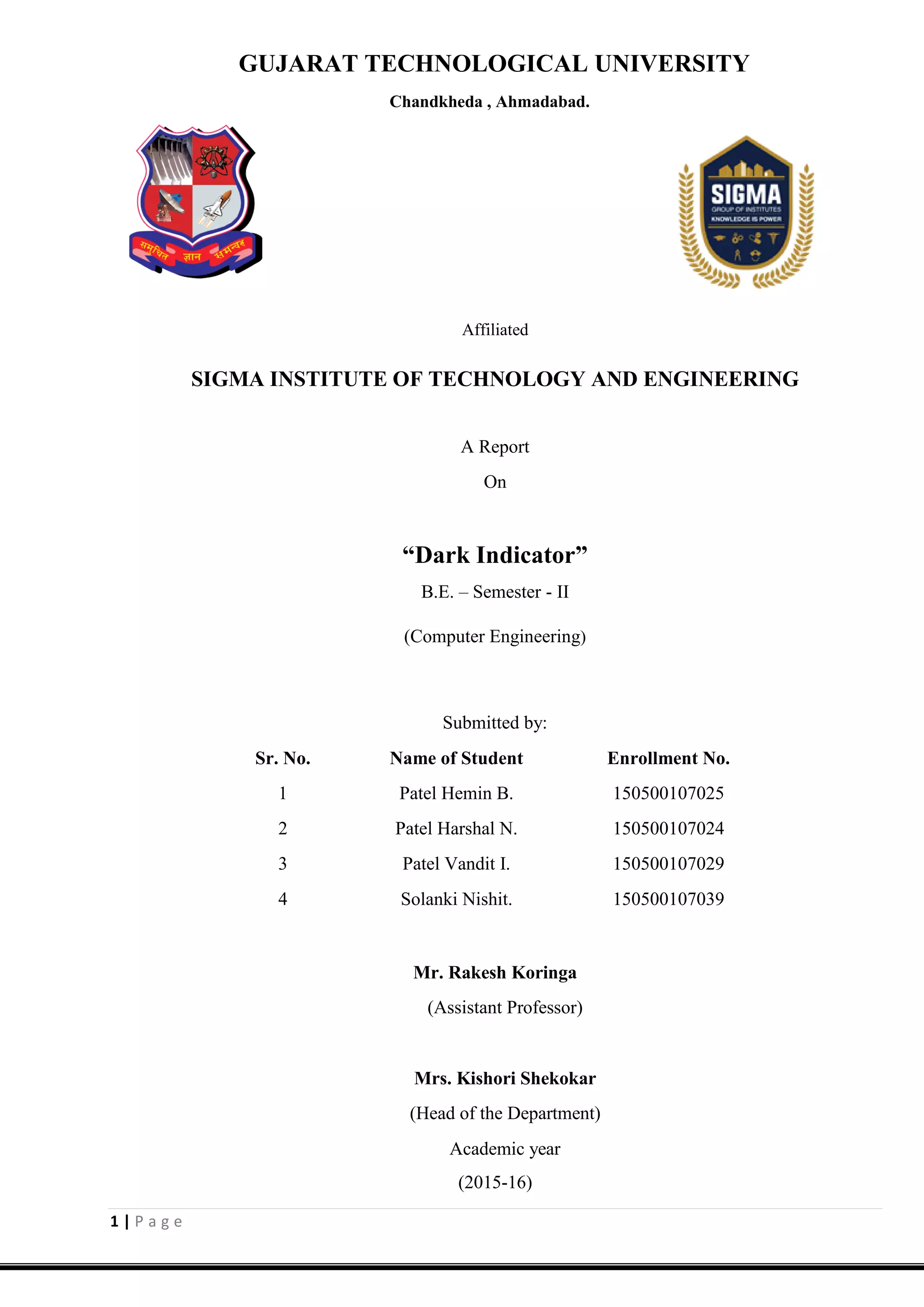 1 | P a g e
GUJARAT TECHNOLOGICAL UNIVERSITY
Chandkheda , Ahmadabad.
Affiliated
SIGMA INSTITUTE OF TECHNOLOGY AND ENGINEERING
A Report
On
“Dark Indicator”
B.E. – Semester - II
(Computer Engineering)
Submitted by:
Sr. No. Name of Student Enrollment No.
1 Patel Hemin B. 150500107025
2 Patel Harshal N. 150500107024
3 Patel Vandit I. 150500107029
4 Solanki Nishit. 150500107039
Mr. Rakesh Koringa
(Assistant Professor)
Mrs. Kishori Shekokar
(Head of the Department)
Academic year
(2015-16)
 