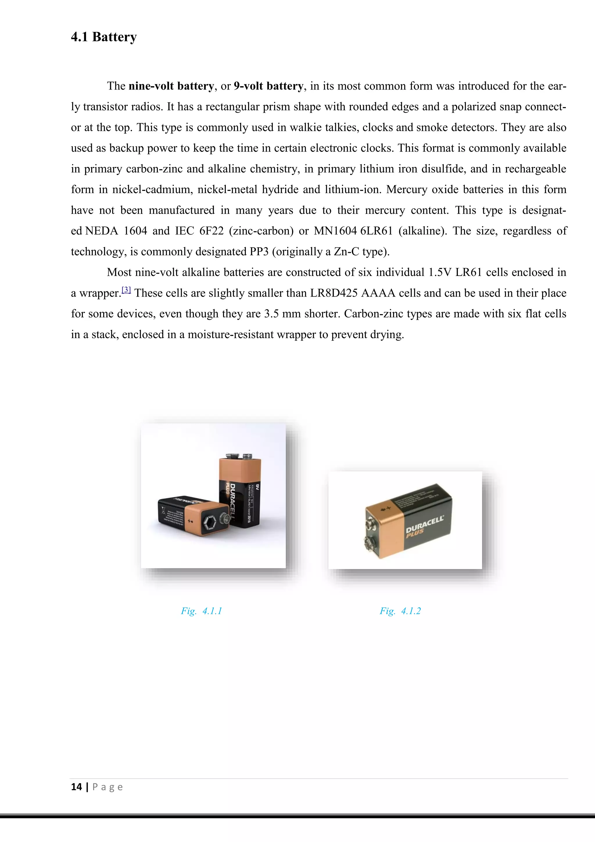 14 | P a g e
4.1 Battery
The nine-volt battery, or 9-volt battery, in its most common form was introduced for the ear-
ly transistor radios. It has a rectangular prism shape with rounded edges and a polarized snap connect-
or at the top. This type is commonly used in walkie talkies, clocks and smoke detectors. They are also
used as backup power to keep the time in certain electronic clocks. This format is commonly available
in primary carbon-zinc and alkaline chemistry, in primary lithium iron disulfide, and in rechargeable
form in nickel-cadmium, nickel-metal hydride and lithium-ion. Mercury oxide batteries in this form
have not been manufactured in many years due to their mercury content. This type is designat-
ed NEDA 1604 and IEC 6F22 (zinc-carbon) or MN1604 6LR61 (alkaline). The size, regardless of
technology, is commonly designated PP3 (originally a Zn-C type).
Most nine-volt alkaline batteries are constructed of six individual 1.5V LR61 cells enclosed in
a wrapper.[3]
These cells are slightly smaller than LR8D425 AAAA cells and can be used in their place
for some devices, even though they are 3.5 mm shorter. Carbon-zinc types are made with six flat cells
in a stack, enclosed in a moisture-resistant wrapper to prevent drying.
Fig. 4.1.1 Fig. 4.1.2
 