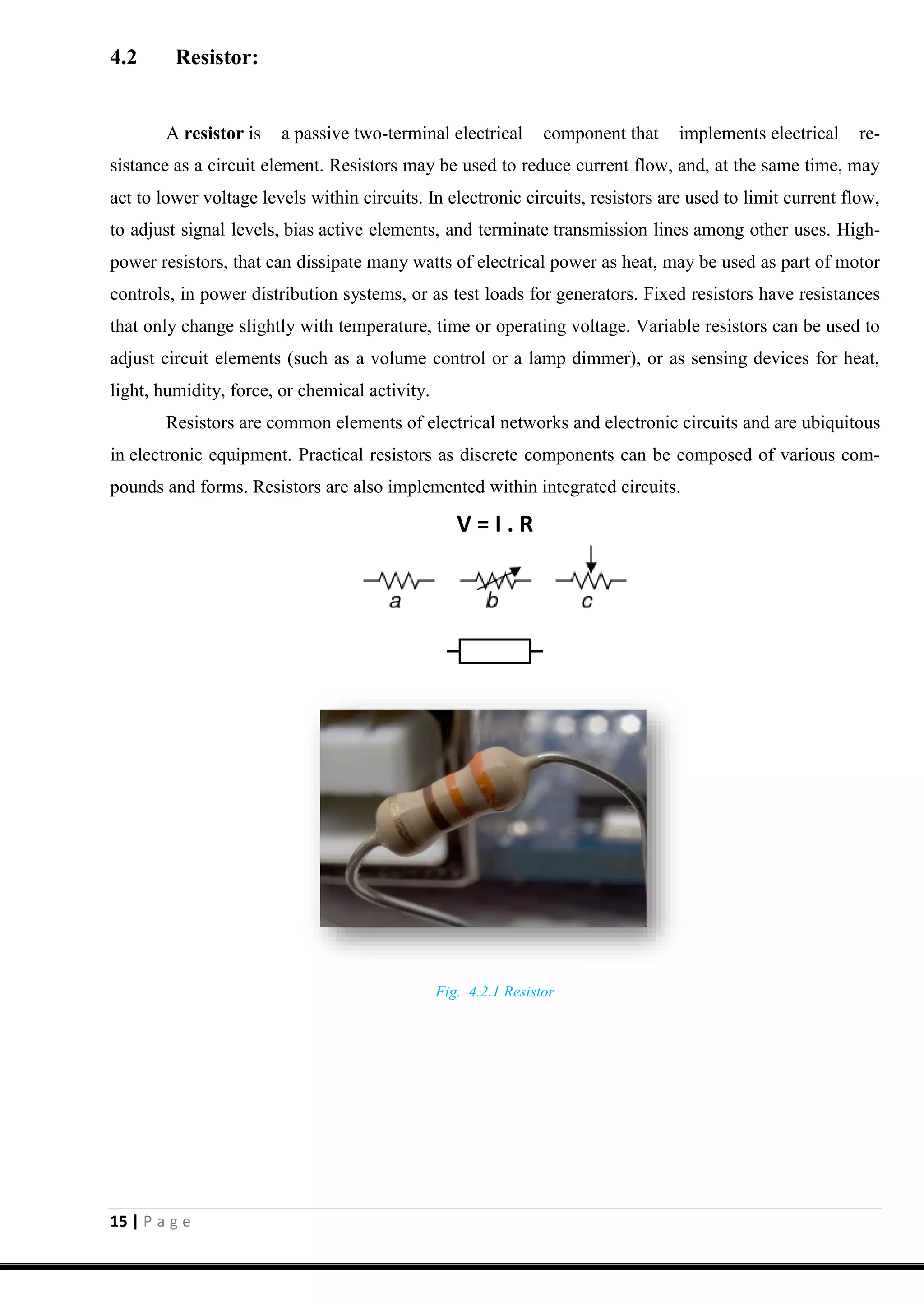 15 | P a g e
4.2 Resistor:
A resistor is a passive two-terminal electrical component that implements electrical re-
sistance as a circuit element. Resistors may be used to reduce current flow, and, at the same time, may
act to lower voltage levels within circuits. In electronic circuits, resistors are used to limit current flow,
to adjust signal levels, bias active elements, and terminate transmission lines among other uses. High-
power resistors, that can dissipate many watts of electrical power as heat, may be used as part of motor
controls, in power distribution systems, or as test loads for generators. Fixed resistors have resistances
that only change slightly with temperature, time or operating voltage. Variable resistors can be used to
adjust circuit elements (such as a volume control or a lamp dimmer), or as sensing devices for heat,
light, humidity, force, or chemical activity.
Resistors are common elements of electrical networks and electronic circuits and are ubiquitous
in electronic equipment. Practical resistors as discrete components can be composed of various com-
pounds and forms. Resistors are also implemented within integrated circuits.
V = I . R
Fig. 4.2.1 Resistor
 