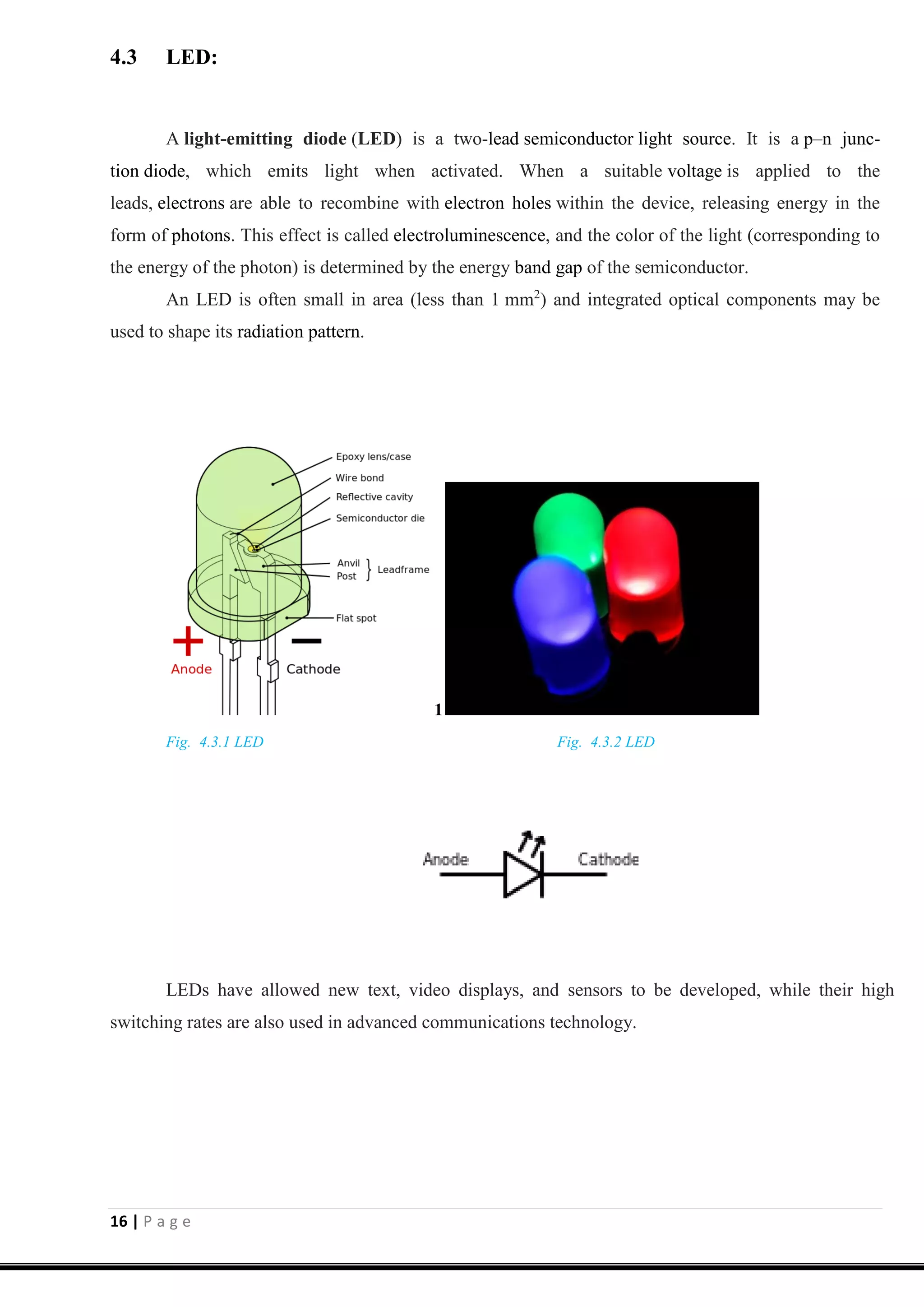 16 | P a g e
4.3 LED:
A light-emitting diode (LED) is a two-lead semiconductor light source. It is a p–n junc-
tion diode, which emits light when activated. When a suitable voltage is applied to the
leads, electrons are able to recombine with electron holes within the device, releasing energy in the
form of photons. This effect is called electroluminescence, and the color of the light (corresponding to
the energy of the photon) is determined by the energy band gap of the semiconductor.
An LED is often small in area (less than 1 mm2
) and integrated optical components may be
used to shape its radiation pattern.
1
Fig. 4.3.1 LED Fig. 4.3.2 LED
LEDs have allowed new text, video displays, and sensors to be developed, while their high
switching rates are also used in advanced communications technology.
 