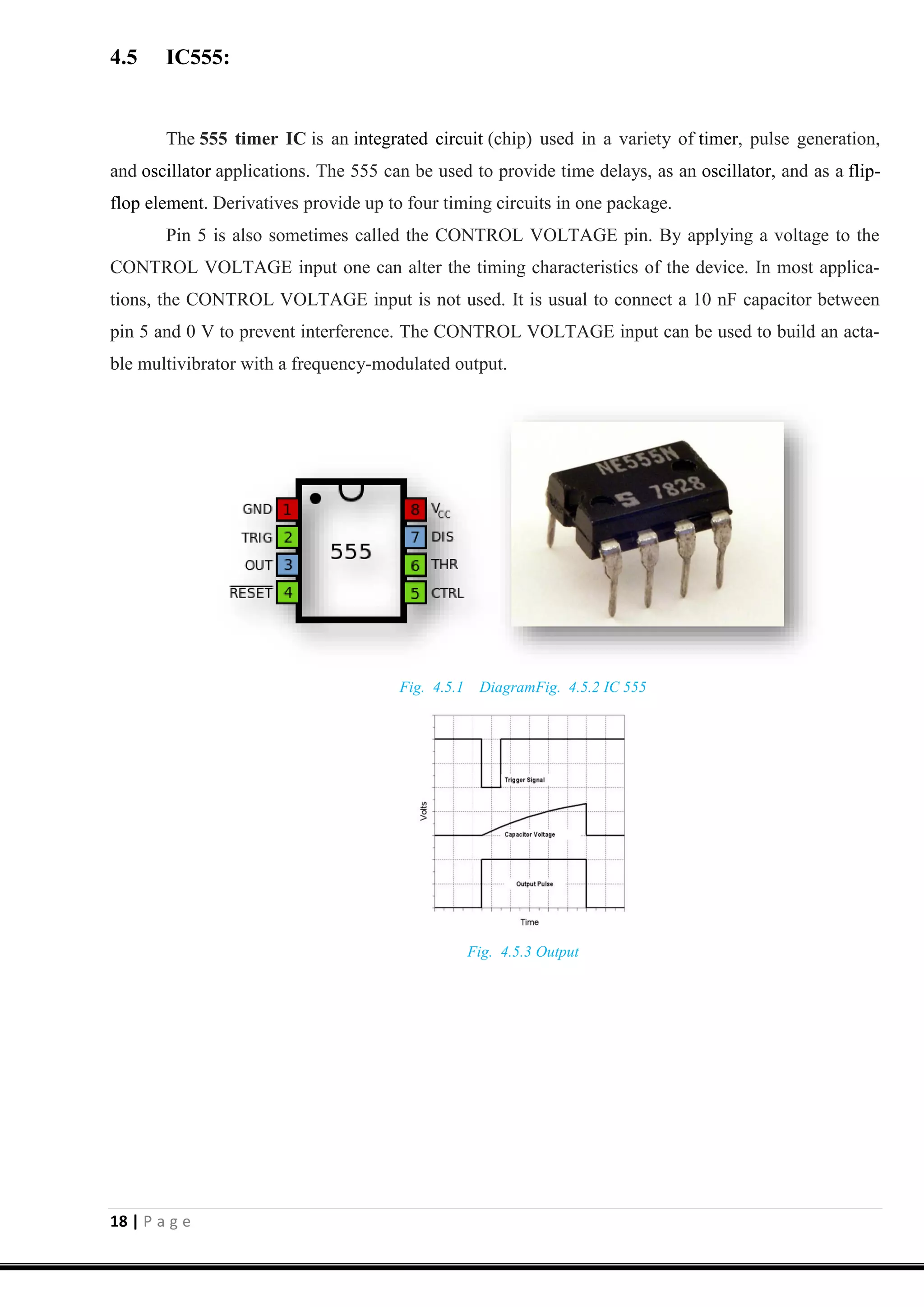 18 | P a g e
4.5 IC555:
The 555 timer IC is an integrated circuit (chip) used in a variety of timer, pulse generation,
and oscillator applications. The 555 can be used to provide time delays, as an oscillator, and as a flip-
flop element. Derivatives provide up to four timing circuits in one package.
Pin 5 is also sometimes called the CONTROL VOLTAGE pin. By applying a voltage to the
CONTROL VOLTAGE input one can alter the timing characteristics of the device. In most applica-
tions, the CONTROL VOLTAGE input is not used. It is usual to connect a 10 nF capacitor between
pin 5 and 0 V to prevent interference. The CONTROL VOLTAGE input can be used to build an acta-
ble multivibrator with a frequency-modulated output.
Fig. 4.5.1 DiagramFig. 4.5.2 IC 555
Fig. 4.5.3 Output
 