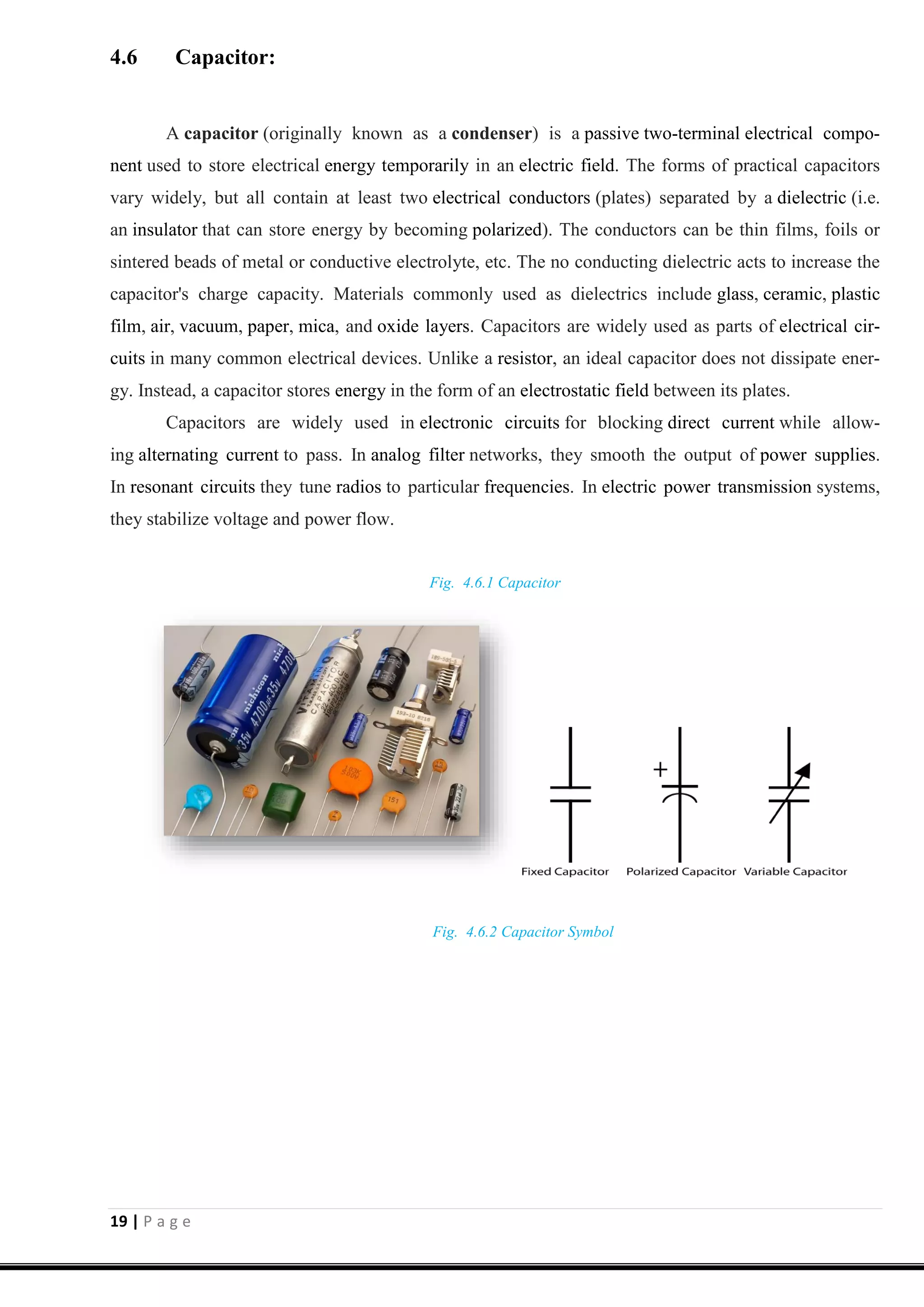 19 | P a g e
4.6 Capacitor:
A capacitor (originally known as a condenser) is a passive two-terminal electrical compo-
nent used to store electrical energy temporarily in an electric field. The forms of practical capacitors
vary widely, but all contain at least two electrical conductors (plates) separated by a dielectric (i.e.
an insulator that can store energy by becoming polarized). The conductors can be thin films, foils or
sintered beads of metal or conductive electrolyte, etc. The no conducting dielectric acts to increase the
capacitor's charge capacity. Materials commonly used as dielectrics include glass, ceramic, plastic
film, air, vacuum, paper, mica, and oxide layers. Capacitors are widely used as parts of electrical cir-
cuits in many common electrical devices. Unlike a resistor, an ideal capacitor does not dissipate ener-
gy. Instead, a capacitor stores energy in the form of an electrostatic field between its plates.
Capacitors are widely used in electronic circuits for blocking direct current while allow-
ing alternating current to pass. In analog filter networks, they smooth the output of power supplies.
In resonant circuits they tune radios to particular frequencies. In electric power transmission systems,
they stabilize voltage and power flow.
Fig. 4.6.1 Capacitor
Fig. 4.6.2 Capacitor Symbol
 
