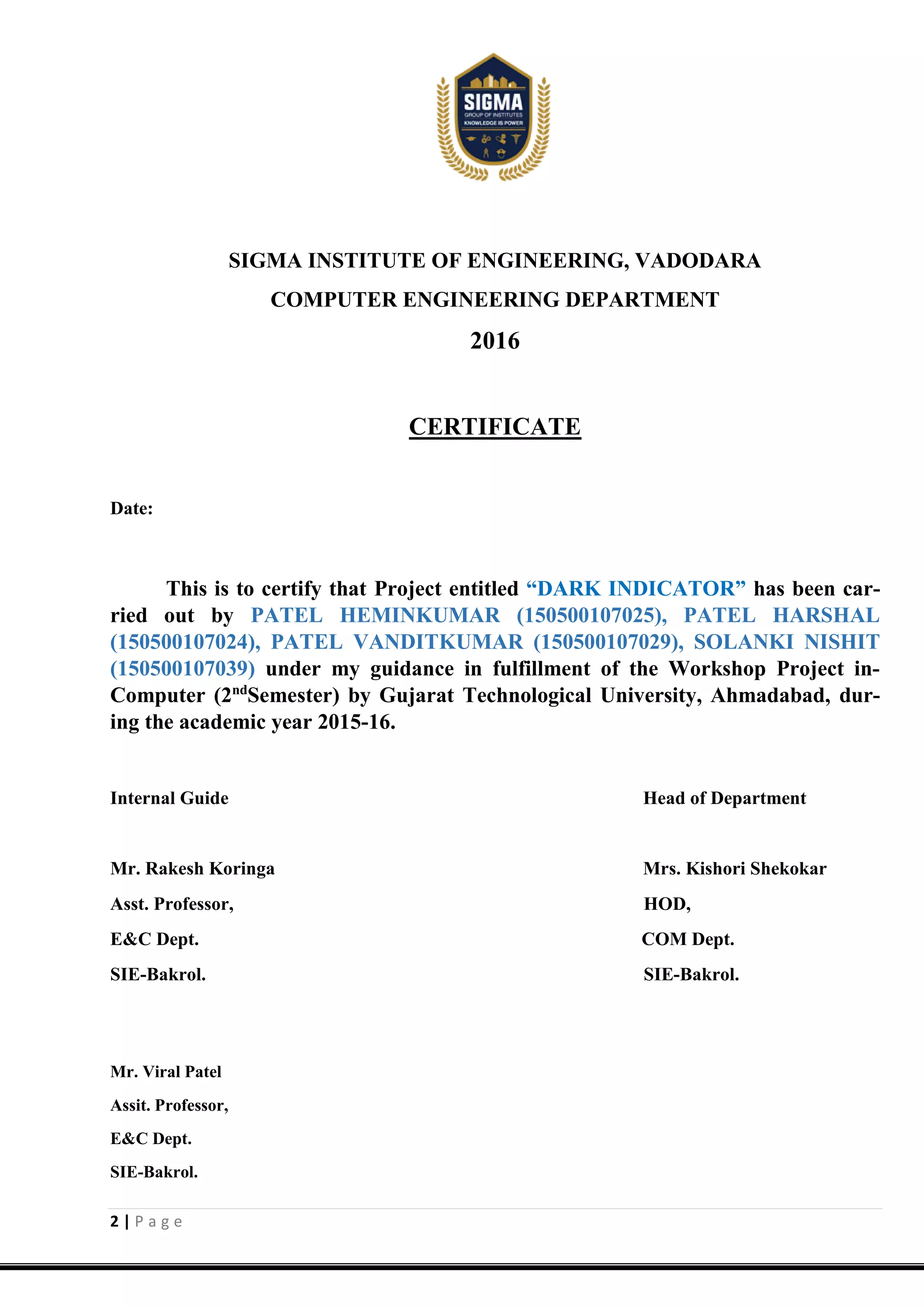 2 | P a g e
SIGMA INSTITUTE OF ENGINEERING, VADODARA
COMPUTER ENGINEERING DEPARTMENT
2016
CERTIFICATE
Date:
This is to certify that Project entitled “DARK INDICATOR” has been car-
ried out by PATEL HEMINKUMAR (150500107025), PATEL HARSHAL
(150500107024), PATEL VANDITKUMAR (150500107029), SOLANKI NISHIT
(150500107039) under my guidance in fulfillment of the Workshop Project in-
Computer (2nd
Semester) by Gujarat Technological University, Ahmadabad, dur-
ing the academic year 2015-16.
Internal Guide Head of Department
Mr. Rakesh Koringa Mrs. Kishori Shekokar
Asst. Professor, HOD,
E&C Dept. COM Dept.
SIE-Bakrol. SIE-Bakrol.
Mr. Viral Patel
Assit. Professor,
E&C Dept.
SIE-Bakrol.
 