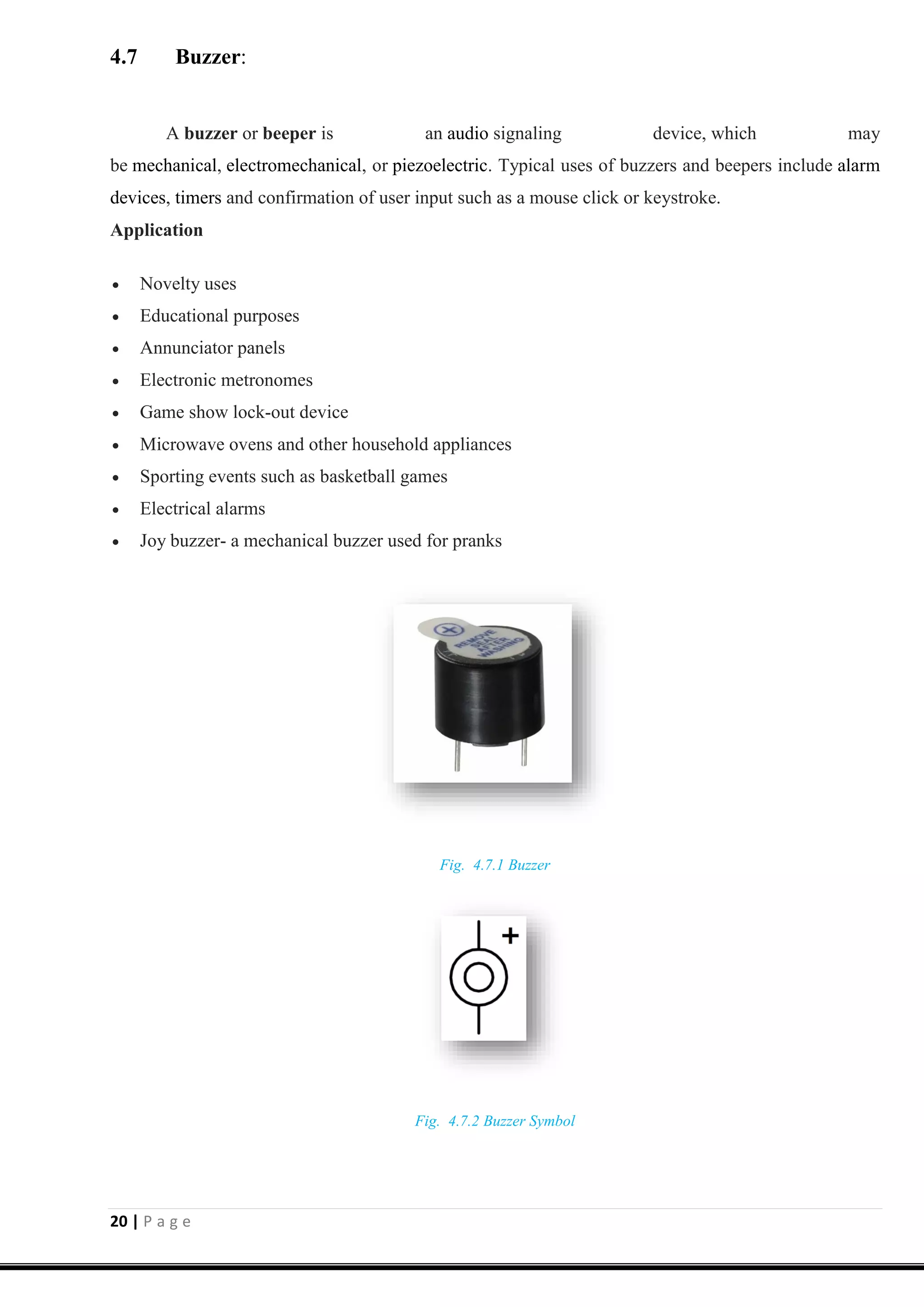 20 | P a g e
4.7 Buzzer:
A buzzer or beeper is an audio signaling device, which may
be mechanical, electromechanical, or piezoelectric. Typical uses of buzzers and beepers include alarm
devices, timers and confirmation of user input such as a mouse click or keystroke.
Application
 Novelty uses
 Educational purposes
 Annunciator panels
 Electronic metronomes
 Game show lock-out device
 Microwave ovens and other household appliances
 Sporting events such as basketball games
 Electrical alarms
 Joy buzzer- a mechanical buzzer used for pranks
Fig. 4.7.1 Buzzer
Fig. 4.7.2 Buzzer Symbol
 