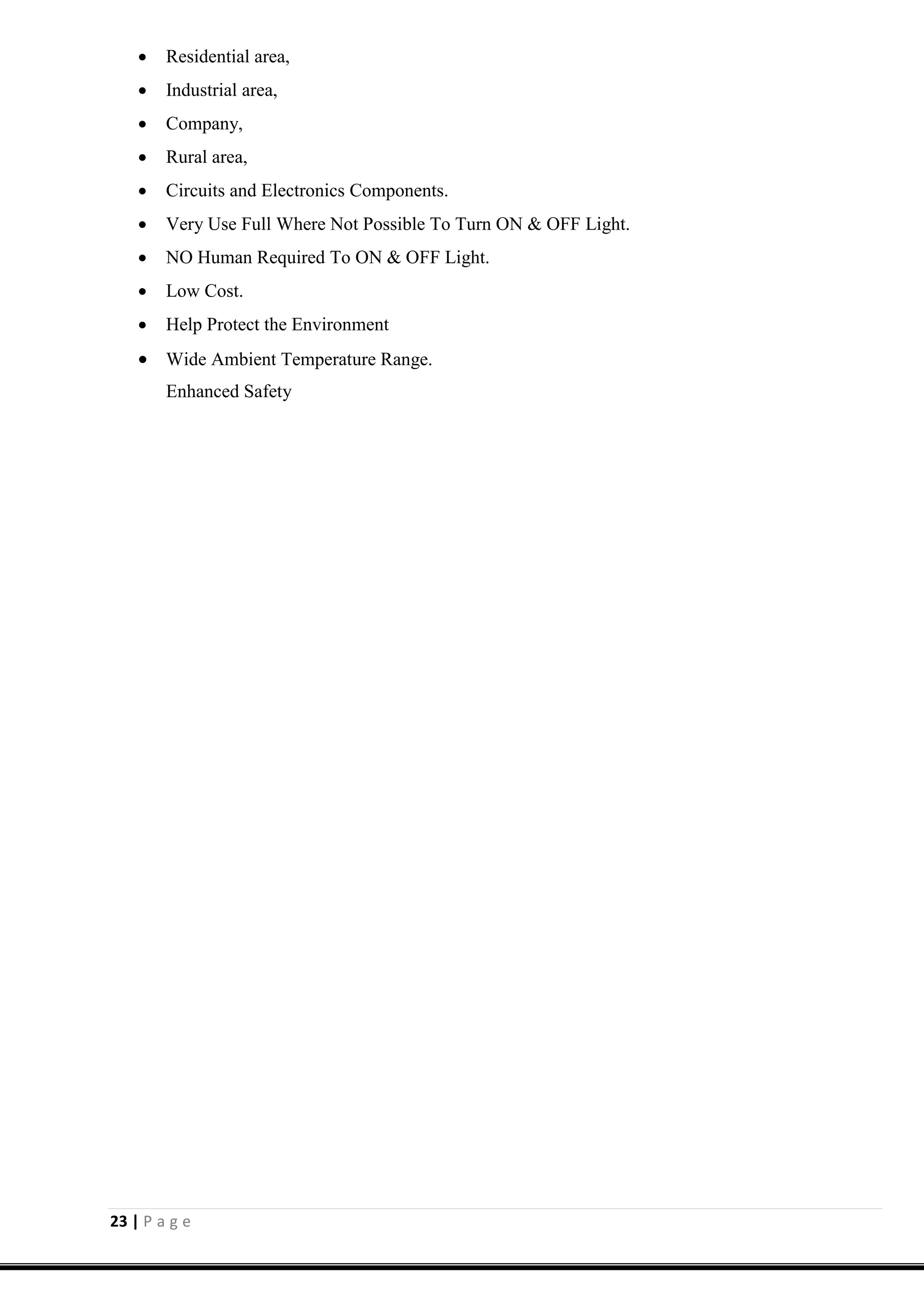 23 | P a g e
 Residential area,
 Industrial area,
 Company,
 Rural area,
 Circuits and Electronics Components.
 Very Use Full Where Not Possible To Turn ON & OFF Light.
 NO Human Required To ON & OFF Light.
 Low Cost.
 Help Protect the Environment
 Wide Ambient Temperature Range.
Enhanced Safety
 