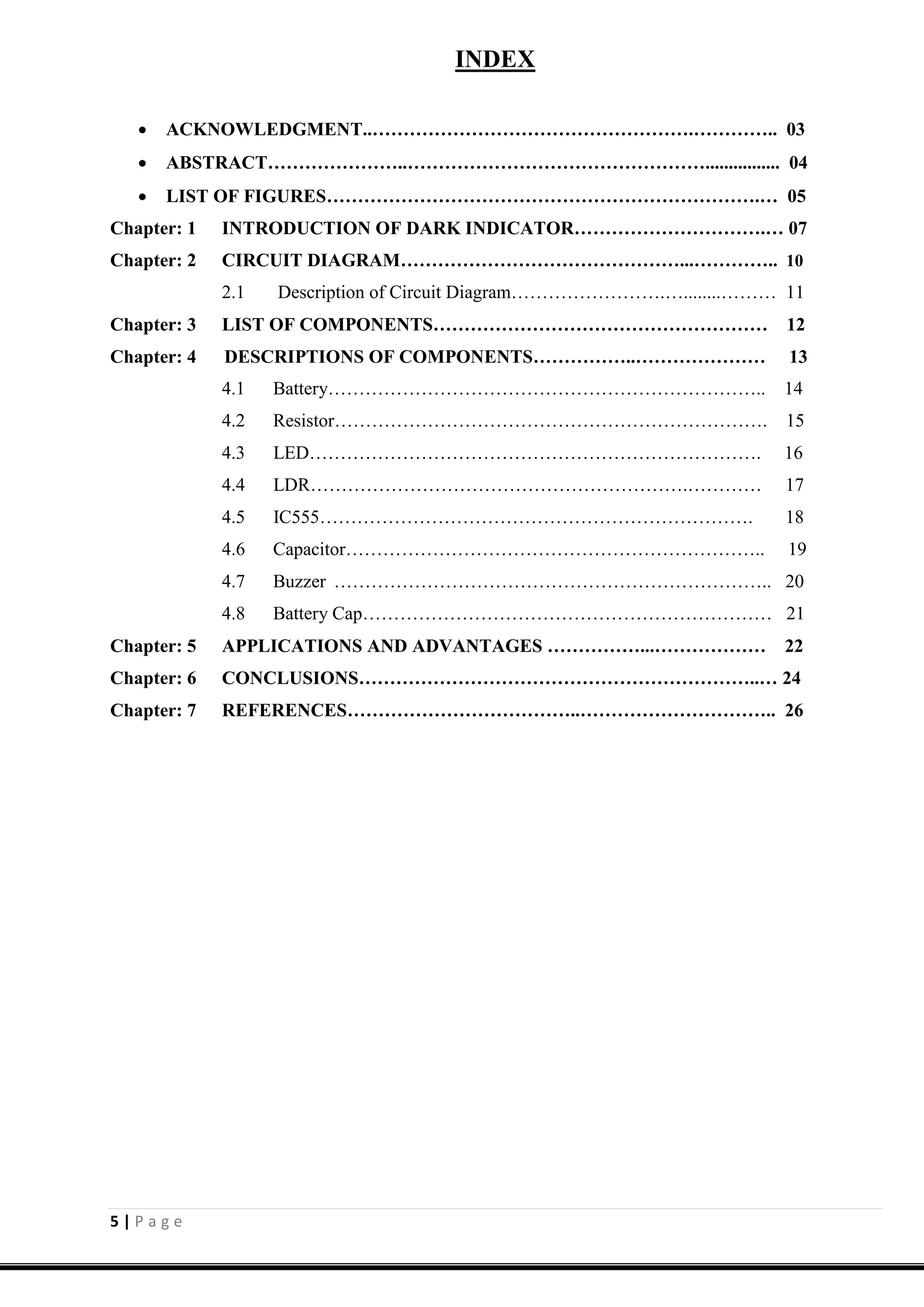 5 | P a g e
INDEX
 ACKNOWLEDGMENT..…………………………………………….………….. 03
 ABSTRACT…………………..…………………………………………................ 04
 LIST OF FIGURES…………………………………………………………….… 05
Chapter: 1 INTRODUCTION OF DARK INDICATOR………………………….… 07
Chapter: 2 CIRCUIT DIAGRAM………………………………………...………….. 10
2.1 Description of Circuit Diagram…………………….…........……… 11
Chapter: 3 LIST OF COMPONENTS……………………………………………… 12
Chapter: 4 DESCRIPTIONS OF COMPONENTS……………..………………… 13
4.1 Battery…………………………………………………………….. 14
4.2 Resistor……………………………………………………………. 15
4.3 LED………………………………………………………………. 16
4.4 LDR…………………………………………………….………… 17
4.5 IC555……………………………………………………………. 18
4.6 Capacitor………………………………………………………….. 19
4.7 Buzzer …………………………………………………………….. 20
4.8 Battery Cap………………………………………………………… 21
Chapter: 5 APPLICATIONS AND ADVANTAGES ……………...……………… 22
Chapter: 6 CONCLUSIONS………………………………………………………..… 24
Chapter: 7 REFERENCES………………………………..………………………….. 26
 