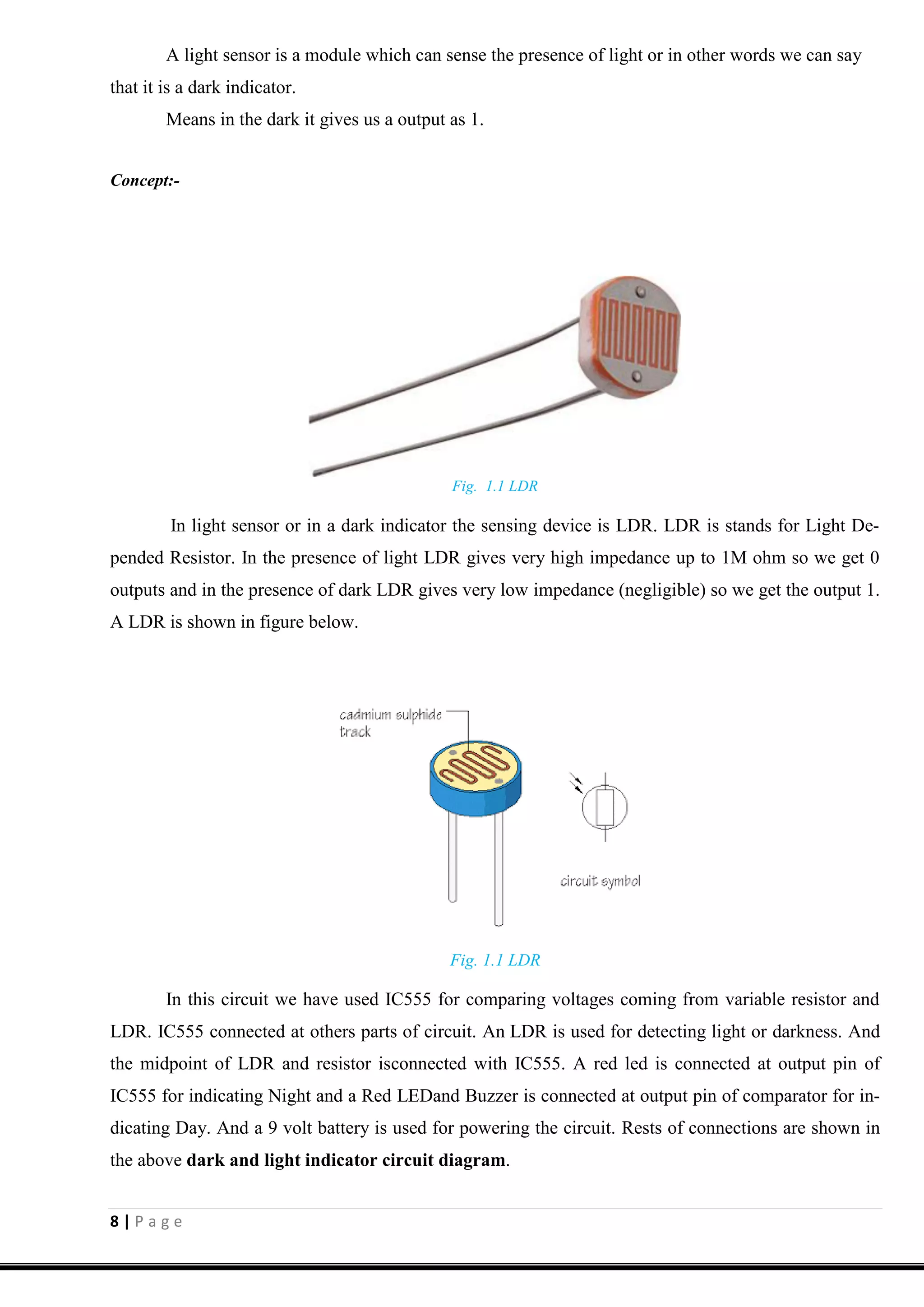 8 | P a g e
A light sensor is a module which can sense the presence of light or in other words we can say
that it is a dark indicator.
Means in the dark it gives us a output as 1.
Concept:-
Fig. 1.1 LDR
In light sensor or in a dark indicator the sensing device is LDR. LDR is stands for Light De-
pended Resistor. In the presence of light LDR gives very high impedance up to 1M ohm so we get 0
outputs and in the presence of dark LDR gives very low impedance (negligible) so we get the output 1.
A LDR is shown in figure below.
Fig. 1.1 LDR
In this circuit we have used IC555 for comparing voltages coming from variable resistor and
LDR. IC555 connected at others parts of circuit. An LDR is used for detecting light or darkness. And
the midpoint of LDR and resistor isconnected with IC555. A red led is connected at output pin of
IC555 for indicating Night and a Red LEDand Buzzer is connected at output pin of comparator for in-
dicating Day. And a 9 volt battery is used for powering the circuit. Rests of connections are shown in
the above dark and light indicator circuit diagram.
 