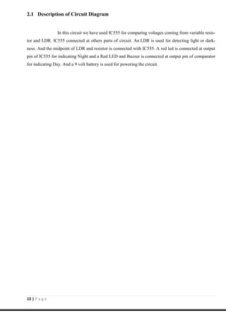 12 | P a g e
2.1 Description of Circuit Diagram
In this circuit we have used IC555 for comparing voltages coming from variable resis-
tor and LDR. IC555 connected at others parts of circuit. An LDR is used for detecting light or dark-
ness. And the midpoint of LDR and resistor is connected with IC555. A red led is connected at output
pin of IC555 for indicating Night and a Red LED and Buzzer is connected at output pin of comparator
for indicating Day. And a 9 volt battery is used for powering the circuit.
 