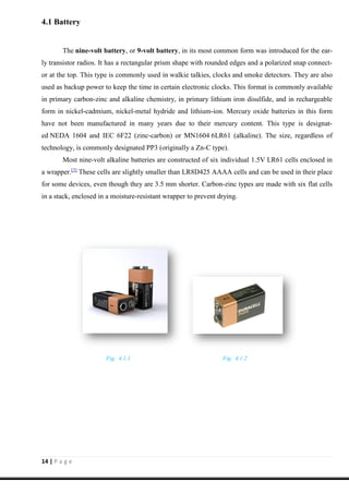 14 | P a g e
4.1 Battery
The nine-volt battery, or 9-volt battery, in its most common form was introduced for the ear-
ly transistor radios. It has a rectangular prism shape with rounded edges and a polarized snap connect-
or at the top. This type is commonly used in walkie talkies, clocks and smoke detectors. They are also
used as backup power to keep the time in certain electronic clocks. This format is commonly available
in primary carbon-zinc and alkaline chemistry, in primary lithium iron disulfide, and in rechargeable
form in nickel-cadmium, nickel-metal hydride and lithium-ion. Mercury oxide batteries in this form
have not been manufactured in many years due to their mercury content. This type is designat-
ed NEDA 1604 and IEC 6F22 (zinc-carbon) or MN1604 6LR61 (alkaline). The size, regardless of
technology, is commonly designated PP3 (originally a Zn-C type).
Most nine-volt alkaline batteries are constructed of six individual 1.5V LR61 cells enclosed in
a wrapper.[3]
These cells are slightly smaller than LR8D425 AAAA cells and can be used in their place
for some devices, even though they are 3.5 mm shorter. Carbon-zinc types are made with six flat cells
in a stack, enclosed in a moisture-resistant wrapper to prevent drying.
Fig. 4.1.1 Fig. 4.1.2
 