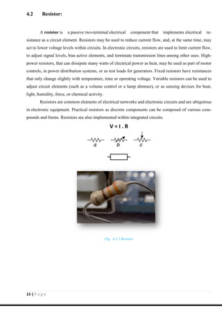 15 | P a g e
4.2 Resistor:
A resistor is a passive two-terminal electrical component that implements electrical re-
sistance as a circuit element. Resistors may be used to reduce current flow, and, at the same time, may
act to lower voltage levels within circuits. In electronic circuits, resistors are used to limit current flow,
to adjust signal levels, bias active elements, and terminate transmission lines among other uses. High-
power resistors, that can dissipate many watts of electrical power as heat, may be used as part of motor
controls, in power distribution systems, or as test loads for generators. Fixed resistors have resistances
that only change slightly with temperature, time or operating voltage. Variable resistors can be used to
adjust circuit elements (such as a volume control or a lamp dimmer), or as sensing devices for heat,
light, humidity, force, or chemical activity.
Resistors are common elements of electrical networks and electronic circuits and are ubiquitous
in electronic equipment. Practical resistors as discrete components can be composed of various com-
pounds and forms. Resistors are also implemented within integrated circuits.
V = I . R
Fig. 4.2.1 Resistor
 