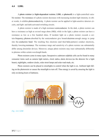17 | P a g e
4.4 LDR:
A photo resistor (or light-dependent resistor, LDR, or photocell) is a light-controlled varia-
ble resistor. The resistance of a photo resistor decreases with increasing incident light intensity; in oth-
er words, it exhibits photoconductivity. A photo resistor can be applied in light-sensitive detector cir-
cuits, and light- and dark-activated switching circuits.
A photo resistor is made of a high resistance semiconductor. In the dark, a photo resistor can
have a resistance as high as several mega ohms (MΩ), while in the light; a photo resistor can have a
resistance as low as a few hundred ohms. If incident light on a photo resistor exceeds a cer-
tain frequency, photons absorbed by the semiconductor give bound electrons enough energy to jump
into the conduction band. The resulting free electrons (and their hole partners) conduct electricity,
thereby lowering resistance. The resistance range and sensitivity of a photo resistor can substantially
differ among dissimilar devices. Moreover, unique photo resistors may react substantially differently
to photons within certain wavelength bands.
Photo resistors come in many types. Inexpensive cadmium sulphide cells can be found in many
consumer items such as camera light meters, clock radios, alarm devices (as the detector for a light
beam), nightlights, outdoor clocks, solar street lamps and solar road studs, etc.
Photo resistors can be placed in streetlights to control when the light is on. Ambient light fall-
ing on the photoresist or causes the streetlight to turn off. Thus energy is saved by ensuring the light is
only on during hours of darkness.
Fig. 4.4.1 LDR
 