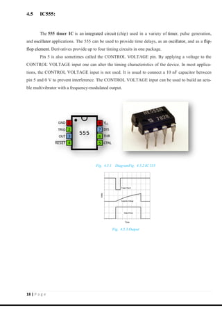 18 | P a g e
4.5 IC555:
The 555 timer IC is an integrated circuit (chip) used in a variety of timer, pulse generation,
and oscillator applications. The 555 can be used to provide time delays, as an oscillator, and as a flip-
flop element. Derivatives provide up to four timing circuits in one package.
Pin 5 is also sometimes called the CONTROL VOLTAGE pin. By applying a voltage to the
CONTROL VOLTAGE input one can alter the timing characteristics of the device. In most applica-
tions, the CONTROL VOLTAGE input is not used. It is usual to connect a 10 nF capacitor between
pin 5 and 0 V to prevent interference. The CONTROL VOLTAGE input can be used to build an acta-
ble multivibrator with a frequency-modulated output.
Fig. 4.5.1 DiagramFig. 4.5.2 IC 555
Fig. 4.5.3 Output
 