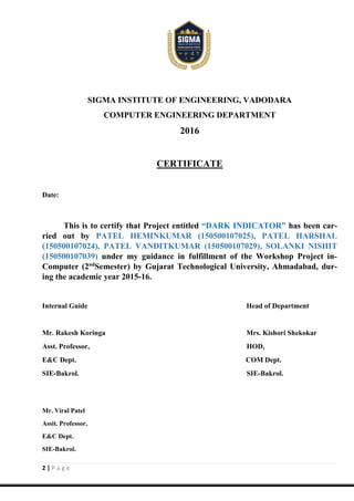 2 | P a g e
SIGMA INSTITUTE OF ENGINEERING, VADODARA
COMPUTER ENGINEERING DEPARTMENT
2016
CERTIFICATE
Date:
This is to certify that Project entitled “DARK INDICATOR” has been car-
ried out by PATEL HEMINKUMAR (150500107025), PATEL HARSHAL
(150500107024), PATEL VANDITKUMAR (150500107029), SOLANKI NISHIT
(150500107039) under my guidance in fulfillment of the Workshop Project in-
Computer (2nd
Semester) by Gujarat Technological University, Ahmadabad, dur-
ing the academic year 2015-16.
Internal Guide Head of Department
Mr. Rakesh Koringa Mrs. Kishori Shekokar
Asst. Professor, HOD,
E&C Dept. COM Dept.
SIE-Bakrol. SIE-Bakrol.
Mr. Viral Patel
Assit. Professor,
E&C Dept.
SIE-Bakrol.
 