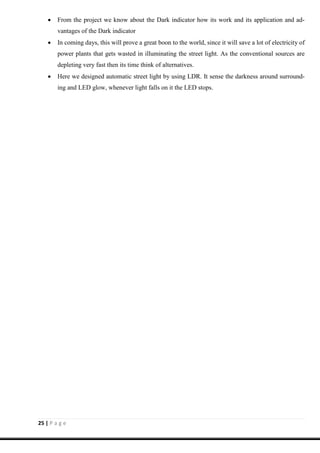25 | P a g e
 From the project we know about the Dark indicator how its work and its application and ad-
vantages of the Dark indicator
 In coming days, this will prove a great boon to the world, since it will save a lot of electricity of
power plants that gets wasted in illuminating the street light. As the conventional sources are
depleting very fast then its time think of alternatives.
 Here we designed automatic street light by using LDR. It sense the darkness around surround-
ing and LED glow, whenever light falls on it the LED stops.
 