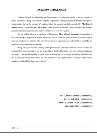 3 | P a g e
ACKNOWLEDGEMENT
To learn the basic foundation laying fundamentals of professional carrier is always a matter of
prime importance. Being a student of Computer Department nothing can get better than learning those
fundamentals during the project. We acknowledge the support and help provided by Mr. Rakesh
Koringa (Asst. Professor), Mr. Viral Patel (Asst. Professor) Internal Guide, without their support,
guidance and encouragement, this project couldn’t have been put together.
We are highly indebted to our head of Department Mrs. Kishori Shekokar for providing us
this opportunity to prepare this project. We would also like to thank entire staff of Electronics depart-
ment especially to our teachers who were always there to support us and without that it would be im-
possible for us to complete our project.
Being final year students, making of the project adds a final touch to our carrier. For this op-
portunity that was presented to us, we would like to thank all faculties who were instrumental during
our project. We would also like to thank other members who have helped us directly and indirectly.
We express our sincere thanks to all the staff members of the Department of Electronics and Commu-
nication who have helped us when required.
PATEL HEMINKUMAR (150500107025),
PATEL HARSHAL (150500107024),
PATEL VANDITKUMAR (150500107029),
SOLANKI NISHIT (150500107039).
 