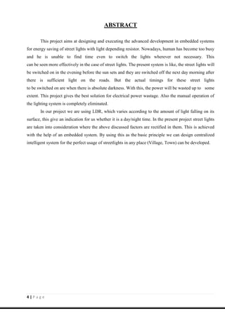4 | P a g e
ABSTRACT
This project aims at designing and executing the advanced development in embedded systems
for energy saving of street lights with light depending resistor. Nowadays, human has become too busy
and he is unable to find time even to switch the lights wherever not necessary. This
can be seen more effectively in the case of street lights. The present system is like, the street lights will
be switched on in the evening before the sun sets and they are switched off the next day morning after
there is sufficient light on the roads. But the actual timings for these street lights
to be switched on are when there is absolute darkness. With this, the power will be wasted up to some
extent. This project gives the best solution for electrical power wastage. Also the manual operation of
the lighting system is completely eliminated.
In our project we are using LDR, which varies according to the amount of light falling on its
surface, this give an indication for us whether it is a day/night time. In the present project street lights
are taken into consideration where the above discussed factors are rectified in them. This is achieved
with the help of an embedded system. By using this as the basic principle we can design centralized
intelligent system for the perfect usage of streetlights in any place (Village, Town) can be developed.
 