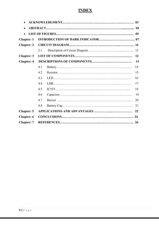 5 | P a g e
INDEX
 ACKNOWLEDGMENT..…………………………………………….………….. 03
 ABSTRACT…………………..…………………………………………................ 04
 LIST OF FIGURES…………………………………………………………….… 05
Chapter: 1 INTRODUCTION OF DARK INDICATOR………………………….… 07
Chapter: 2 CIRCUIT DIAGRAM………………………………………...………….. 10
2.1 Description of Circuit Diagram…………………….…........……… 11
Chapter: 3 LIST OF COMPONENTS……………………………………………… 12
Chapter: 4 DESCRIPTIONS OF COMPONENTS……………..………………… 13
4.1 Battery…………………………………………………………….. 14
4.2 Resistor……………………………………………………………. 15
4.3 LED………………………………………………………………. 16
4.4 LDR…………………………………………………….………… 17
4.5 IC555……………………………………………………………. 18
4.6 Capacitor………………………………………………………….. 19
4.7 Buzzer …………………………………………………………….. 20
4.8 Battery Cap………………………………………………………… 21
Chapter: 5 APPLICATIONS AND ADVANTAGES ……………...……………… 22
Chapter: 6 CONCLUSIONS………………………………………………………..… 24
Chapter: 7 REFERENCES………………………………..………………………….. 26
 