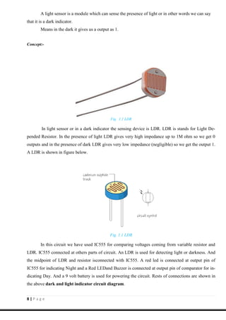 8 | P a g e
A light sensor is a module which can sense the presence of light or in other words we can say
that it is a dark indicator.
Means in the dark it gives us a output as 1.
Concept:-
Fig. 1.1 LDR
In light sensor or in a dark indicator the sensing device is LDR. LDR is stands for Light De-
pended Resistor. In the presence of light LDR gives very high impedance up to 1M ohm so we get 0
outputs and in the presence of dark LDR gives very low impedance (negligible) so we get the output 1.
A LDR is shown in figure below.
Fig. 1.1 LDR
In this circuit we have used IC555 for comparing voltages coming from variable resistor and
LDR. IC555 connected at others parts of circuit. An LDR is used for detecting light or darkness. And
the midpoint of LDR and resistor isconnected with IC555. A red led is connected at output pin of
IC555 for indicating Night and a Red LEDand Buzzer is connected at output pin of comparator for in-
dicating Day. And a 9 volt battery is used for powering the circuit. Rests of connections are shown in
the above dark and light indicator circuit diagram.
 