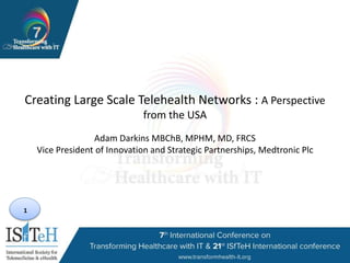 1
Creating Large Scale Telehealth Networks : A Perspective
from the USA
Adam Darkins MBChB, MPHM, MD, FRCS
Vice President of Innovation and Strategic Partnerships, Medtronic Plc
 