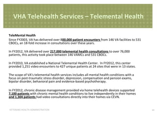 VHA Telehealth Services – Telemental Health
TeleMental Health
Since FY2003, VA has delivered over 800,000 patient encounters from 146 VA facilities to 531
CBOCs, an 18-fold increase in consultations over these years.
In FY2012, VA delivered over 217,000 telemental health consultations to over 76,000
patients, this activity took place between 146 VAMCs and 531 CBOCs.
In FY2010, VA established a National Telemental Health Center. In FY2012, this center
provided 1,251 video encounters to 427 unique patients at 24 sites that were in 13 states.
The scope of VA’s telemental health services includes all mental health conditions with a
focus on post-traumatic stress disorder, depression, compensation and pension exams,
bipolar disorder, behavioral pain and evidence-based psychotherapy.
In FY2012, chronic disease management provided via home telehealth devices supported
7,100 patients with chronic mental health conditions to live independently in their homes
and 1,304 patients had video consultations directly into their homes via CEVN.

VETERANS HEALTH ADMINISTRATION

10

 