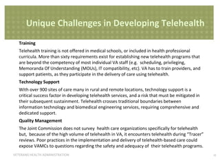 Unique Challenges in Developing Telehealth
Training
Telehealth training is not offered in medical schools, or included in health professional
curricula. More than sixty requirements exist for establishing new telehealth programs that
are beyond the competency of most individual VA staff (e.g. scheduling, privileging,
Memoranda Of Understanding (MOUs), IT compatibility, etc). VA has to train providers, and
support patients, as they participate in the delivery of care using telehealth.
Technology Support
With over 900 sites of care many in rural and remote locations, technology support is a
critical success factor in developing telehealth services, and a risk that must be mitigated in
their subsequent sustainment. Telehealth crosses traditional boundaries between
information technology and biomedical engineering services, requiring comprehensive and
dedicated support.
Quality Management
The Joint Commission does not survey health care organizations specifically for telehealth
but, because of the high volume of telehealth in VA, it encounters telehealth during “Tracer”
reviews. Poor practices in the implementation and delivery of telehealth-based care could
expose VAMCs to questions regarding the safety and adequacy of their telehealth programs.
VETERANS HEALTH ADMINISTRATION

11

 
