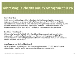 Addressing Telehealth Quality Management in VA
Networks of Care
Health care is traditionally provided in fixed physical facilities and quality management
processes centered on care related to this “bricks and mortar”. By definition telehealth
crosses between physical sites of care, and quality management processes - including routine
outcomes monitoring, credentialing & privileging, and Joint Commission reviews. With
telehealth these activities occur across a network of care, not within a single facility.
Conditions of Participation
VA internally “accredits” all CVT, SFT, HT and Tele-ICU programs in a bi-annual review
process called conditions of participation, one that has been in place since 2007. These
reviews ensure VA’s telehealth programs meet minimum standards, institute any corrective
actions, and share best practice.
Local, Regional and National Dashboards
VA has developed local telehealth dashboards that incorporate CVT, SFT and HT quality
indices that are used for quality management and business development.
VETERANS HEALTH ADMINISTRATION

14

 