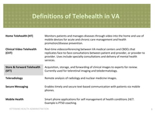 Definitions of Telehealth in VA
Modality

Definition

Home Telehealth (HT)

Monitors patients and manages diseases through video into the home and use of
mobile devices for acute and chronic care management and health
promotion/disease prevention.

Clinical Video Telehealth
(CVT)

Real-time videoconferencing between VA medical centers and CBOCs that
replicates face-to-face consultations between patient and provider, or provider to
provider. Uses include specialty consultations and delivery of mental health
services.

Store & Forward Telehealth
(SFT)

Acquisition, storage, and forwarding of clinical images to experts for review.
Currently used for teleretinal imaging and teledermatology.

Teleradiology

Remote analysis of radiology and nuclear medicine images.

Secure Messaging

Enables timely and secure text-based communication with patients via mobile
phones.

Mobile Health

Smart phone applications for self management of health conditions 24/7.
Example is PTSD coaching.

VETERANS HEALTH ADMINISTRATION

3

 