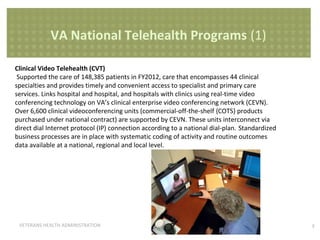 VA National Telehealth Programs (1)
Clinical Video Telehealth (CVT)
Supported the care of 148,385 patients in FY2012, care that encompasses 44 clinical
specialties and provides timely and convenient access to specialist and primary care
services. Links hospital and hospital, and hospitals with clinics using real-time video
conferencing technology on VA’s clinical enterprise video conferencing network (CEVN).
Over 6,600 clinical videoconferencing units (commercial-off-the-shelf {COTS} products
purchased under national contract) are supported by CEVN. These units interconnect via
direct dial Internet protocol (IP) connection according to a national dial-plan. Standardized
business processes are in place with systematic coding of activity and routine outcomes
data available at a national, regional and local level.

VETERANS HEALTH ADMINISTRATION

5

 