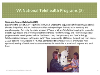 VA National Telehealth Programs (2)
Store-and-Forward Telehealth (SFT)
Supported the care of 263,444 patients in FY2012. Enables the acquisition of clinical Images at sites
close to the patient, and for the interpretation and reporting of these to occur remotely and
asynchronously. Currently the major areas of SFT care in VA are TeleRetinal Imaging (to screen for
diabetic eye disease and prevent avoidable blindness), TeleDermatology and TelePathology. New
programs under development include TeleWound care, TeleSpirometry and TeleCardiology.
TeleDermatology services to Veterans by SFT have increased by 127% over the past two years to over
27,000 patients receiving care in FY 2012. Standardized business processes are in place with
systematic coding of activity and routine outcomes data available at a national, regional and local
level.

VETERANS HEALTH ADMINISTRATION

6

 
