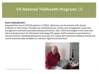 VA National Telehealth Programs (3)
Home Telehealth (HT)
Supported the care of 119,535 patients in FY2012. Optimizes care for patients with chronic
conditions in their homes. Provides non-institutional care, chronic care management, acute care
management and health promotion/disease prevention. Uses COTS technologies in the home that
link to enterprise level VA information technology (IT) support. COTS products are purchased on
national contract. Standardized business processes are in place with systematic coding of activity and
routine outcomes data available at a national, regional and local level.

VETERANS HEALTH ADMINISTRATION

7

 