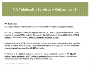 VA Telehealth Services – Outcomes (1)

VA Telehealth
Is recognized as an international leader in telehealth development/implementation.
In FY2012, VA specific Telehealth Applications (CVT, HT and SFT) provided care from 150 VA
Medical Centers (VAMCs) and 650 Community Based Outpatient Clinics (CBOCs) to 497,342
patients; This amounted to 1,429,424 telehealth episodes of care.
Forty-nine percent (49%) of these patients lived in rural areas, and may otherwise have had
limited access to VA healthcare; The number of Veterans receiving care via VA’s telehealth
services is growing approximately 29% annually.
In FY2012, of the 119,535 Veterans enrolled for home telehealth services in VA, 42,699
patients were supported by HT to live independently in their own homes, patients who
otherwise would have needed long-term institutional care.
VETERANS HEALTH ADMINISTRATION

8

 