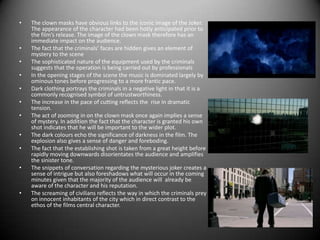 The clown masks have obvious links to the iconic image of the Joker. The appearance of the character had been hotly anticipated prior to the film’s release. The image of the clown mask therefore has an immediate impact on the audience.The fact that the criminals’ faces are hidden gives an element of mystery to the sceneThe sophisticated nature of the equipment used by the criminals suggests that the operation is being carried out by professionalsIn the opening stages of the scene the music is dominated largely by ominous tones before progressing to a more frantic pace.Dark clothing portrays the criminals in a negative light in that it is a commonly recognised symbol of untrustworthiness. The increase in the pace of cutting reflects the  rise in dramatic tension.The act of zooming in on the clown mask once again implies a sense of mystery. In addition the fact that the character is granted his own shot indicates that he will be important to the wider plot.The dark colours echo the significance of darkness in the film. The explosion also gives a sense of danger and foreboding.The fact that the establishing shot is taken from a great height before rapidly moving downwards disorientates the audience and amplifies the sinister tone.The snippets of conversation regarding the mysterious joker creates a sense of intrigue but also foreshadows what will occur in the coming minutes given that the majority of the audience will  already be aware of the character and his reputation.The screaming of civilians reflects the way in which the criminals prey on innocent inhabitants of the city which in direct contrast to the ethos of the films central character.