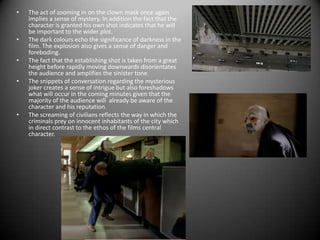 The act of zooming in on the clown mask once again implies a sense of mystery. In addition the fact that the character is granted his own shot indicates that he will be important to the wider plot.The dark colours echo the significance of darkness in the film. The explosion also gives a sense of danger and foreboding.The fact that the establishing shot is taken from a great height before rapidly moving downwards disorientates the audience and amplifies the sinister tone.The snippets of conversation regarding the mysterious joker creates a sense of intrigue but also foreshadows what will occur in the coming minutes given that the majority of the audience will  already be aware of the character and his reputation.The screaming of civilians reflects the way in which the criminals prey on innocent inhabitants of the city which in direct contrast to the ethos of the films central character.