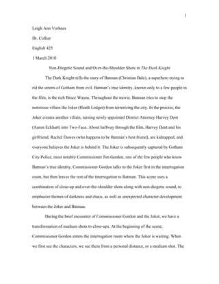 1
Leigh Ann Vorhees
Dr. Collier
English 425
1 March 2010
Non-Diegetic Sound and Over-the-Shoulder Shots in The Dark Knight
The Dark Knight tells the story of Batman (Christian Bale), a superhero trying to
rid the streets of Gotham from evil. Batman’s true identity, known only to a few people in
the film, is the rich Bruce Wayne. Throughout the movie, Batman tries to stop the
notorious villain the Joker (Heath Ledger) from terrorizing the city. In the process, the
Joker creates another villain, turning newly appointed District Attorney Harvey Dent
(Aaron Eckhart) into Two-Face. About halfway through the film, Harvey Dent and his
girlfriend, Rachel Dawes (who happens to be Batman’s best friend), are kidnapped, and
everyone believes the Joker is behind it. The Joker is subsequently captured by Gotham
City Police, most notably Commissioner Jim Gordon, one of the few people who know
Batman’s true identity. Commissioner Gordon talks to the Joker first in the interrogation
room, but then leaves the rest of the interrogation to Batman. This scene uses a
combination of close-up and over-the-shoulder shots along with non-diegetic sound, to
emphasize themes of darkness and chaos, as well as unexpected character development
between the Joker and Batman.
During the brief encounter of Commissioner Gordon and the Joker, we have a
transformation of medium shots to close-ups. At the beginning of the scene,
Commissioner Gordon enters the interrogation room where the Joker is waiting. When
we first see the characters, we see them from a personal distance, or a medium shot. The
 