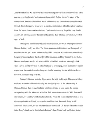 3
Joker from behind. We are slowly but surely making our way in a circle around the table,
peering over the character’s shoulders and essentially feeling like we’re a part of the
conversation. Director Christopher Nolan allows us to feel connections to the characters
through this technique; he could have us standing on the other side of the glass watching
in on the interaction with Commissioner Gordon and the rest of the police crew, but he
doesn’t. By allowing us into the room and even into their intimate conversation, we feel
apart of it all.
Throughout Batman and the Joker’s conversation, the Joker is trying to convince
Batman that they really are alike. The Joker speaks most of the time, and through all of
the close-ups we get a better understanding of his character. We understand more clearly
his goal of causing chaos, the absurdity of his character, and how he really is psychotic.
Batman hardly ever speaks; all we see of him is his black mask and seemingly black
eyes. Here is another reversal of roles: the Joker is opening up, while Batman now seems
mysterious. Batman is determined to prove that he is nothing like the villainous Joker;
however, this scene begs to differ.
Suddenly, Batman jerks the Joker across the table by his vest. The camera follows
the Joker across the table and suddenly we are right up next to the Joker staring at
Batman. Batman then swings the Joker into the wall next to him; again, the camera
swings along with the Joker and we follow their movement to the wall. With these swift
movements, we identify with both characters: the Joker still seems like the victim as he is
thrown against the wall, and yet we understand that what Batman is doing is still
somewhat heroic. Now, we are behind the Joker’s shoulder. On the left side of the screen
is the Joker’s head, and in front of us is Batman’s face. We go back and forth with the
 