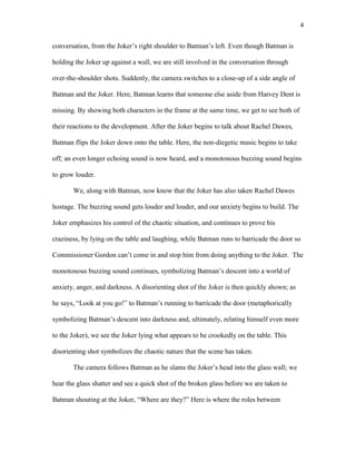 4
conversation, from the Joker’s right shoulder to Batman’s left. Even though Batman is
holding the Joker up against a wall, we are still involved in the conversation through
over-the-shoulder shots. Suddenly, the camera switches to a close-up of a side angle of
Batman and the Joker. Here, Batman learns that someone else aside from Harvey Dent is
missing. By showing both characters in the frame at the same time, we get to see both of
their reactions to the development. After the Joker begins to talk about Rachel Dawes,
Batman flips the Joker down onto the table. Here, the non-diegetic music begins to take
off; an even longer echoing sound is now heard, and a monotonous buzzing sound begins
to grow louder.
We, along with Batman, now know that the Joker has also taken Rachel Dawes
hostage. The buzzing sound gets louder and louder, and our anxiety begins to build. The
Joker emphasizes his control of the chaotic situation, and continues to prove his
craziness, by lying on the table and laughing, while Batman runs to barricade the door so
Commissioner Gordon can’t come in and stop him from doing anything to the Joker. The
monotonous buzzing sound continues, symbolizing Batman’s descent into a world of
anxiety, anger, and darkness. A disorienting shot of the Joker is then quickly shown; as
he says, “Look at you go!” to Batman’s running to barricade the door (metaphorically
symbolizing Batman’s descent into darkness and, ultimately, relating himself even more
to the Joker), we see the Joker lying what appears to be crookedly on the table. This
disorienting shot symbolizes the chaotic nature that the scene has taken.
The camera follows Batman as he slams the Joker’s head into the glass wall; we
hear the glass shatter and see a quick shot of the broken glass before we are taken to
Batman shouting at the Joker, “Where are they?” Here is where the roles between
 
