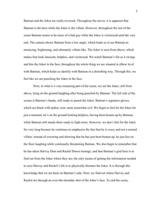 5
Batman and the Joker are really reversed. Throughout the movie, it is apparent that
Batman is the hero while the Joker is the villain. However, throughout the rest of the
scene Batman seems to be more of a bad guy while the Joker is victimized until the very
end. The camera shows Batman from a low angle, which leads us to see Batman as
menacing, frightening, and ultimately villain-like. The Joker is seen from above, which
makes him look innocent, helpless, and victimized. We watch Batman’s fist as it swings
and hits the Joker in the face; throughout the whole thing we are situated at elbow level
with Batman, which helps us identify with Batman in a disturbing way. Through this, we
feel like we are punching the Joker in the face.
Next, in what is a very menacing part of the scene, we see the Joker, still from
above, lying on the ground laughing after being punched by Batman. The left side of the
screen is Batman’s hands, still ready to punch the Joker. Batman’s signature gloves,
which are black with spikes, now seem somewhat evil. We begin to feel for the Joker for
just a moment; he’s on the ground looking helpless, having been beaten up by Batman,
while Batman still stands there ready to fight more. However, we don’t feel for the Joker
for very long because he continues to emphasize the fact that he is crazy and not a normal
villain: instead of cowering and showing that he has just been beaten up, he just lies on
the floor laughing while continually threatening Batman. We also begin to remember that
he has taken Harvey Dent and Rachel Dawes hostage, and that Batman’s goal here is to
find out from the Joker where they are; the only means of getting the information needed
to save Harvey and Rachel’s life is to physically threaten the Joker. It is through this
knowledge that we are back on Batman’s side. Next, we find out where Harvey and
Rachel are through an over-the-shoulder shot of the Joker’s face. To end the scene,
 