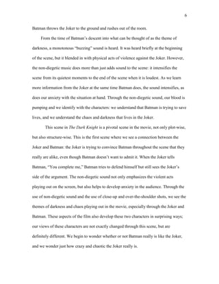 6
Batman throws the Joker to the ground and rushes out of the room.
From the time of Batman’s descent into what can be thought of as the theme of
darkness, a monotonous “buzzing” sound is heard. It was heard briefly at the beginning
of the scene, but it blended in with physical acts of violence against the Joker. However,
the non-diegetic music does more than just adds sound to the scene: it intensifies the
scene from its quietest moments to the end of the scene when it is loudest. As we learn
more information from the Joker at the same time Batman does, the sound intensifies, as
does our anxiety with the situation at hand. Through the non-diegetic sound, our blood is
pumping and we identify with the characters: we understand that Batman is trying to save
lives, and we understand the chaos and darkness that lives in the Joker.
This scene in The Dark Knight is a pivotal scene in the movie, not only plot-wise,
but also structure-wise. This is the first scene where we see a connection between the
Joker and Batman: the Joker is trying to convince Batman throughout the scene that they
really are alike, even though Batman doesn’t want to admit it. When the Joker tells
Batman, “You complete me,” Batman tries to defend himself but still sees the Joker’s
side of the argument. The non-diegetic sound not only emphasizes the violent acts
playing out on the screen, but also helps to develop anxiety in the audience. Through the
use of non-diegetic sound and the use of close-up and over-the-shoulder shots, we see the
themes of darkness and chaos playing out in the movie, especially through the Joker and
Batman. These aspects of the film also develop these two characters in surprising ways;
our views of these characters are not exactly changed through this scene, but are
definitely different. We begin to wonder whether or not Batman really is like the Joker,
and we wonder just how crazy and chaotic the Joker really is.
 