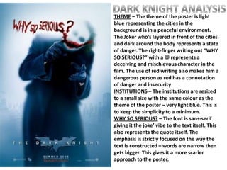 THEME – The theme of the poster is light
blue representing the cities in the
background is in a peaceful environment.
The Joker who’s layered in front of the cities
and dark around the body represents a state
of danger. The right-finger writing out “WHY
SO SERIOUS?” with a  represents a
deceiving and mischievous character in the
film. The use of red writing also makes him a
dangerous person as red has a connotation
of danger and insecurity
INSTITUTIONS – The institutions are resized
to a small size with the same colour as the
theme of the poster – very light blue. This is
to keep the simplicity to a minimum.
WHY SO SERIOUS? – The font is sans-serif
giving it the joke’ vibe to the text itself. This
also represents the quote itself. The
emphasis is strictly focused on the way the
text is constructed – words are narrow then
gets bigger. This gives it a more scarier
approach to the poster.
 