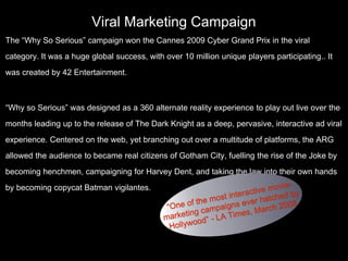 Viral Marketing Campaign
The “Why So Serious” campaign won the Cannes 2009 Cyber Grand Prix in the viral
category. It was a huge global success, with over 10 million unique players participating.. It
was created by 42 Entertainment.
“Why so Serious” was designed as a 360 alternate reality experience to play out live over the
months leading up to the release of The Dark Knight as a deep, pervasive, interactive ad viral
experience. Centered on the web, yet branching out over a multitude of platforms, the ARG
allowed the audience to became real citizens of Gotham City, fuelling the rise of the Joke by
becoming henchmen, campaigning for Harvey Dent, and taking the law into their own hands
by becoming copycat Batman vigilantes.
 